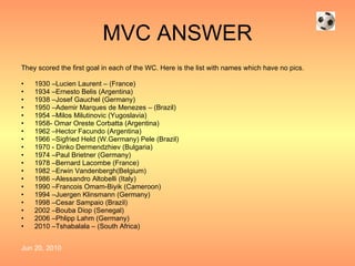 MVC ANSWER They scored the first goal in each of the WC. Here is the list with names which have no pics. 1930 –Lucien Laurent – (France) 1934 – Ernesto Belis (Argentina) 1938 –Josef Gauchel (Germany) 1950 –Ademir Marques de Menezes – (Brazil) 1954 –Milos Milutinovic (Yugoslavia) 1958- Omar Oreste Corbatta (Argentina) 1962 –Hector Facundo (Argentina) 1966 – Sigfried Held (W.Germany) Pele (Brazil) 1970 - Dinko Dermendzhiev (Bulgaria) 1974 –Paul Brietner (Germany) 1978 – Bernard Lacombe (France) 1982 – Erwin Vandenbergh(Belgium) 1986 –Alessandro Altobelli (Italy) 1990 –Francois Omam-Biyik (Cameroon) 1994 –Juergen Klinsmann (Germany) 1998 –Cesar Sampaio (Brazil) 2002 –Bouba Diop (Senegal) 2006 –Phlipp Lahm (Germany) 2010 –Tshabalala – (South Africa) 