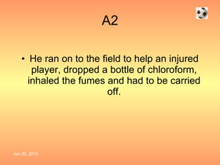 A2 He ran on to the field to help an injured player, dropped a bottle of chloroform, inhaled the fumes and had to be carried off. 