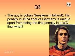 Q3 The guy is Johan Neeskens (Holland). His penalty in 1974 final vs Germany is unique apart from being the first penalty in a WC final what?  