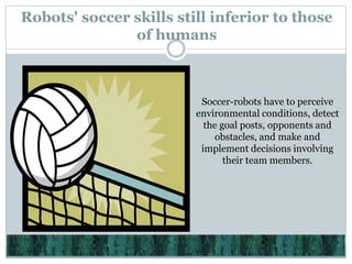 Robots' soccer skills still inferior to those
of humans
Soccer-robots have to perceive
environmental conditions, detect
the goal posts, opponents and
obstacles, and make and
implement decisions involving
their team members.
 