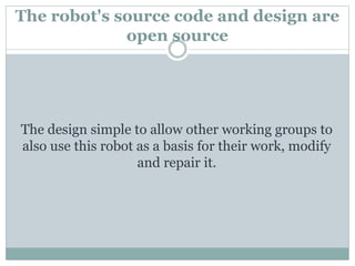 The robot's source code and design are
open source
The design simple to allow other working groups to
also use this robot as a basis for their work, modify
and repair it.
 