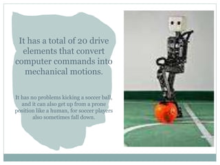 It has a total of 20 drive
elements that convert
computer commands into
mechanical motions.
It has no problems kicking a soccer ball,
and it can also get up from a prone
position like a human, for soccer players
also sometimes fall down.
 