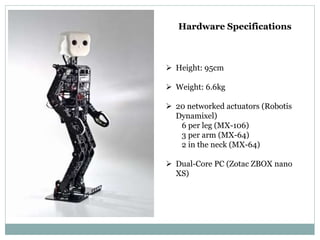 Hardware Specifications
 Height: 95cm
 Weight: 6.6kg
 20 networked actuators (Robotis
Dynamixel)
6 per leg (MX-106)
3 per arm (MX-64)
2 in the neck (MX-64)
 Dual-Core PC (Zotac ZBOX nano
XS)
 