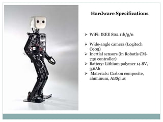Hardware Specifications
 WiFi: IEEE 802.11b/g/n
 Wide-angle camera (Logitech
C905)
 Inertial sensors (in Robotis CM-
730 controller)
 Battery: Lithium polymer 14.8V,
3.6Ah
 Materials: Carbon composite,
aluminum, ABSplus
 