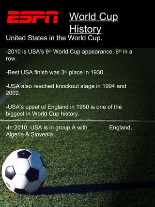 World Cup History SS s United States in the World Cup. -2010 is USA’s 9 th  World Cup appearance, 6 th  in a row. -Best USA finish was 3 rd  place in 1930. -USA also reached knockout stage in 1994 and 2002. -USA’s upset of England in 1950 is one of the biggest in World Cup history. -In 2010, USA is in group A with  England, Algeria & Slovenia. World Cup History 
