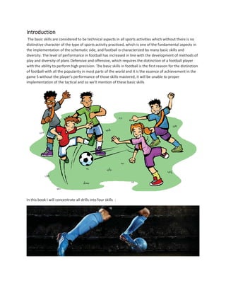 Introduction
The basic skills are considered to be technical aspects in all sports activities which without there is no
distinctive character of the type of sports activity practiced, which is one of the fundamental aspects in
the implementation of the schematic side, and football is characterized by many basic skills and
diversity. The level of performance in football has increased in line with the development of methods of
play and diversity of plans Defensive and offensive, which requires the distinction of a football player
with the ability to perform high precision. The basic skills in football is the first reason for the distinction
of football with all the popularity in most parts of the world and it is the essence of achievement in the
game S without the player's performance of those skills mastered, it will be unable to proper
implementation of the tactical and so we'll mention of these basic skills
In this book I will concentrate all drills into four skills :
 