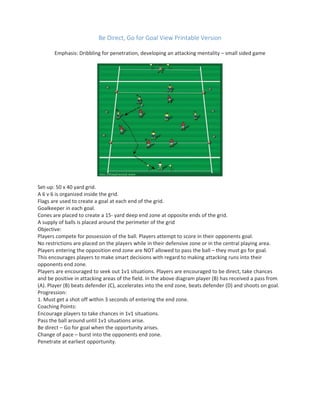 Be Direct, Go for Goal View Printable Version
Emphasis: Dribbling for penetration, developing an attacking mentality – small sided game
Set-up: 50 x 40 yard grid.
A 6 v 6 is organized inside the grid.
Flags are used to create a goal at each end of the grid.
Goalkeeper in each goal.
Cones are placed to create a 15- yard deep end zone at opposite ends of the grid.
A supply of balls is placed around the perimeter of the grid
Objective:
Players compete for possession of the ball. Players attempt to score in their opponents goal.
No restrictions are placed on the players while in their defensive zone or in the central playing area.
Players entering the opposition end zone are NOT allowed to pass the ball – they must go for goal.
This encourages players to make smart decisions with regard to making attacking runs into their
opponents end zone.
Players are encouraged to seek out 1v1 situations. Players are encouraged to be direct, take chances
and be positive in attacking areas of the field. In the above diagram player (B) has received a pass from
(A). Player (B) beats defender (C), accelerates into the end zone, beats defender (D) and shoots on goal.
Progression:
1. Must get a shot off within 3 seconds of entering the end zone.
Coaching Points:
Encourage players to take chances in 1v1 situations.
Pass the ball around until 1v1 situations arise.
Be direct – Go for goal when the opportunity arises.
Change of pace – burst into the opponents end zone.
Penetrate at earliest opportunity.
 