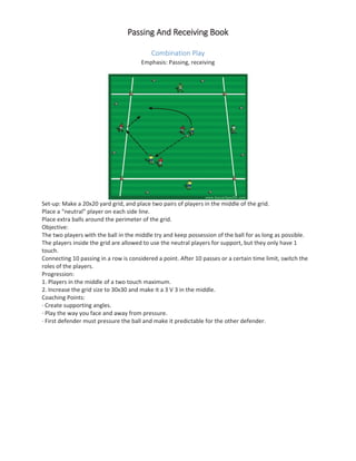 PPassing And Receiving Book
Combination Play
Emphasis: Passing, receiving
Set-up: Make a 20x20 yard grid, and place two pairs of players in the middle of the grid.
Place a “neutral” player on each side line.
Place extra balls around the perimeter of the grid.
Objective:
The two players with the ball in the middle try and keep possession of the ball for as long as possible.
The players inside the grid are allowed to use the neutral players for support, but they only have 1
touch.
Connecting 10 passing in a row is considered a point. After 10 passes or a certain time limit, switch the
roles of the players.
Progression:
1. Players in the middle of a two touch maximum.
2. Increase the grid size to 30x30 and make it a 3 V 3 in the middle.
Coaching Points:
· Create supporting angles.
· Play the way you face and away from pressure.
· First defender must pressure the ball and make it predictable for the other defender.
 