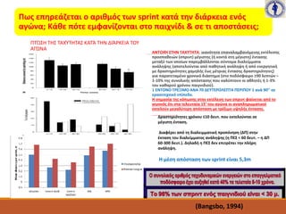 Πως επηρεάζεται ο αριθμός των sprint κατά την διάρκεια ενός
αγώνα; Κάθε πότε εμφανίζονται στο παιχνίδι & σε τι αποστάσεις;
ΠΤΏΣΗ ΤΗΣ ΤΑΧΎΤΗΤΑΣ ΚΑΤΆ ΤΗΝ ΔΙΆΡΚΕΙΑ ΤΟΥ
ΑΓΏΝΑ
ΑΝΤΟΧΉ ΣΤΗΝ ΤΑΧΥΤΗΤΑ: ικανότητα επαναλαμβανόμενης εκτέλεσης
προσπαθειών (σπριντ) μέγιστης (ή κοντά στη μέγιστη) έντασης
μεταξύ των οποίων παρεμβάλλονται σύντομα διαλείμματα
ανάληψης (αποτελούνται από παθητική ανάληψη ή από ενεργητική
με δραστηριότητες χαμηλής έως μέτριας έντασης δραστηριότητες)
για παρατεταμένο χρονικό διάστημα (στο ποδόσφαιρο ≥90 λεπτών –
1-10% της συνολικής απόστασης που καλύπτουν οι αθλητές ή 1-3%
του καθαρού χρόνου παιγνιδιού).
1 ΕΝΤΟΝΟ ΤΡΕΞΙΜΟ ΑΝΑ 70 ΔΕΥΤΕΡΟΛΕΠΤΑ ΠΕΡΙΠΟΥ 1 ανά 90’’ σε
ερασιτεχνικό επίπεδο.
Η σημασία της κόπωσης στην εκτέλεση των σπριντ φαίνεται από το
γεγονός ότι στα τελευταία 15’ του αγώνα οι αναπληρωματικοί
εκτελούν μεγαλύτερη απόσταση με τρέξιμο υψηλής έντασης.
Δραστηριότητες χρόνου ≤10 δευτ. που εκτελούνται σε
μέγιστη ένταση.
Διαφέρει από τη διαλειμματική προπόνηση (ΔΠ) στην
έκταση του διαλείμματος ανάληψης (η ΠΕΣ < 60 δευτ. – η ΔΠ
60-300 δευτ.). Δηλαδή η ΠΕΣ δεν επιτρέπει την πλήρη
ανάληψη.
Η μέση απόσταση των sprint είναι 5,3m
(Bangsbo, 1994)
 
