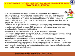 ΠΡΟΓΡΑΜΜΑΤΙΣΜΟΣ ΤΗΣ ΠΡΟΠΟΝΗΣΗΣ ΤΑΧΥΤΗΤΑΣ ΜΕ ΒΑΣΗ ΤΗΝ ΑΓΩΝΙΣΤΙΚΗ ΘΕΣΗ …
ΠΡΟΑΓΩΝΙΣΤΙΚΗ ΠΕΡΙΟΔΟΣ
Οι ειδικές ασκήσεις ταχύτητας με βάση την αγωνιστική θέση αφορούν
ασκήσεις κατά κύριο λόγω CdD/CdS επιβαρύνοντας κατά πολύ τόσο το μυϊκό
σύστημα όσο και τις αρθρώσεις και τους συνδέσμους ,θα πρέπει να είμαστε
προσεκτικοί και να μην εισάγουμε στα προπονητικά προγράμματα κατά τις πρώτες
ημέρες της προετοιμασίας.
Μετά από 15-18 ημέρες γενικής προπόνησης και μίας αρκετής προπαρασκευαστικής
εργασίας που αφορούν κινήσεις CdD , μπορούμε να ξεκινήσουμε την εισαγωγή
μερικών ειδικών Προπονητικών Μονάδων.
Μπορούμε σε μία κανονική ΠΜ με στόχο την Δύναμη να εισάγουμε
λειτουργικές ασκήσεις που περιέχουν CdD/CdS ,εργασία λειτουργικής δύναμης καθώς
και εργασία τεχνικής με την μπάλα.
Μπορεί να μην εμπεριέχονται εξ’αρχής τραυματικές ασκήσεις (πλειομετρικές
ασκήσεις , συνεχόμενα άλματα) όμως θα πρέπει να λάβουμε υπόψη μας ότι οι
αλλαγές κατεύθυνσης επιβαρύνουν ιδιαίτερα την άρθρωση του γονάτου . Για τον λόγο
αυτόν προτείνεται τα Σετ να μην είναι μεγάλα ούτως ώστε να μην επιβαρύνεται πολύ
αυτή η πολύ σημαντική άρθρωση.
 