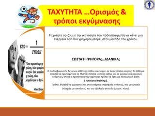 ΤΑΧΥΤΗΤΑ …Ορισμός &
τρόποι εκγύμνασης
Ταχύτητα ορίζουμε την ικανότητα του ποδοσφαιριστή να κάνει μια
ενέργεια όσο πιο γρήγορα μπορεί στην μονάδα του χρόνου.
ΣΩΣΤΑ Ή ΓΡΗΓΟΡΑ;...ΙΔΑΝΙΚΑ;
Ο ποδοσφαιριστής δεν είναι αθλητής στίβου να ενεργεί σε ένα επίπεδο κίνησης. Το άθλημα
απαιτεί να έχει ταχύτητα σε όλα τα επίπεδα κίνησης καθώς και σε κυκλικές και άκυκλες
ενέργειες, οπότε η προπόνηση της ταχύτητας πρέπει να έχει μια λειτουργική βάση
( functional training ).
Πρέπει δηλαδή να γυμναστεί και στο εγκάρσιο (στροφικές κινήσεις), στο μετωπιαίο
(πλαγιές μετακινήσεις) και στο οβελιαίο επίπεδο (μπρος- πίσω).
 