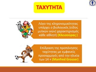ΤΑΧΥΤΗΤΑ
Λόγο της κληρονομικότητας
υπάρχει ο βιολογικός (είδος
μυϊκών ινών) χαρακτηρισμός
κάθε αθλητή (Κλεισούρας )
Επίδραση της προπόνησης
ταχύτητας με εμφανείς
προσαρμογές από την ηλικία
των 14 + (Manfred Grosser)
 