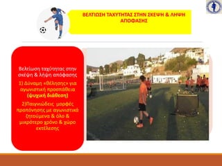 ΒΕΛΤΙΩΣΗ ΤΑΧΥΤΗΤΑΣ ΣΤΗΝ ΣΚΕΨΗ & ΛΗΨΗ
ΑΠΟΦΑΣΗΣ
Βελτίωση ταχύτητας στην
σκέψη & λήψη απόφασης
1) Δύναμη «θέλησης» για
αγωνιστική προσπάθεια
(ψυχική διάθεση)
2)Παιγνιώδεις μορφές
προπόνησης με αγωνιστικά
ζητούμενα & όλο &
μικρότερο χρόνο & χώρο
εκτέλεσης
 