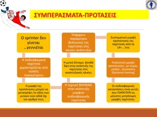 ΣΥΜΠΕΡΑΣΜΑΤΑ-ΠΡΟΤΑΣΕΙΣ
Ο sprinter δεν
γίνεται
…γεννιέται
Η ποδοσφαιρική
ταχύτητα
χαρακτηρίζεται από
πολλές
παραμέτρους
Η μορφή της
προπόνησης μπορεί να
μετατρέψει το είδος των
μυϊκών ινών αλλά όχι
τον αριθμό τους
Η τεχνική ΒΟΗΘΑΕΙ
στην ανάπτυξη
μορφών
ποδοσφαιρικής
ταχύτητας
Η μυϊκή δύναμη βοηθά
λίγο στην ανάπτυξη της
ταχύτητας στις
αναπτυξιακές ηλικίες
Υπάρχουν
παράμετροι
βελτίωσης της
ταχύτητας στις
ηλικίες ανάπτυξης
Συστηματική μορφή
προπόνησης της
ταχύτητας από τα
14+….’ετη
Ρεαλιστική μορφή
προπόνησης , με σώμα ,
μπάλα , συμπαίκτη
(factional training)
Οι ποδοσφαιρικές
καταστάσεις είναι αυτές
που ΠΑΡΑΓΟΥΝ τις
μέγιστες μετρήσιμες
μορφές ταχύτητας.
 