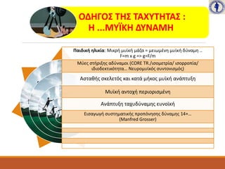 ΟΔΗΓΟΣ ΤΗΣ ΤΑΧΥΤΗΤΑΣ :
Η ...ΜΥΪΚΗ ΔΥΝΑΜΗ
Παιδική ηλικία: Μικρή μυϊκή μάζα = μειωμένη μυϊκή δύναμη ..
F=m x g => g=F/m
Μύες στήριξης αδύναμοι (CORE TR./ισομετρία/ ισορροπία/
ιδιοδεκτικότητα… Νευρομυϊκός συντονισμός)
Ασταθής σκελετός και κατά μήκος μυϊκή ανάπτυξη
Μυϊκή αντοχή περιορισμένη
Ανάπτυξη ταχυδύναμης ευνοϊκή
Εισαγωγή συστηματικής προπόνησης δύναμης 14+…
(Manfred Grosser)
 