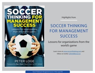 Highlights from
SOCCER THINKING
FOR MANAGEMENT
SUCCESS
Lessons for organizations from the
world’s game
Learn more at www.soccerthinking.com and
follow on twitter @thinklikesoccer
Soccer Thinking for Management Success © Peter Loge 2018
 