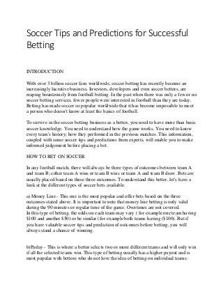Soccer Tips and Predictions for Successful
Betting
INTRODUCTION
With over 3 billion soccer fans worldwide, soccer betting has recently become an
increasingly lucrative business. Investors, developers and even soccer bettors, are
reaping bounteously from football betting. In the past when there was only a few or no
soccer betting services, fewer people were interested in football than they are today.
Betting has made soccer so popular worldwide that it has become impossible to meet
a person who doesn't know at least the basics of football.
To survive in the soccer betting business as a bettor, you need to have more than basic
soccer knowledge. You need to understand how the game works. You need to know
every team's history; how they performed in the previous matches. This information,
coupled with some soccer tips and predictions from experts, will enable you to make
informed judgement before placing a bet.
HOW TO BET ON SOCCER
In any football match, there will always be three types of outcomes between team A
and team B; either team A wins or team B wins or team A and team B draw. Bets are
usually placed based on these three outcomes. To understand this better, let's have a
look at the different types of soccer bets available.
a) Money Line - This one is the most popular and offer bets based on the three
outcomes stated above. It is important to note that money line betting is only valid
during the 90 minutes or regular time of the game. Overtimes are not covered.
In this type of betting, the odds on each team may vary ( for example one team having
$100 and another $50) or be similar (for example both teams having ($100). But if
you have valuable soccer tips and prediction of outcomes before betting, you will
always stand a chance of winning.
b)Parlay - This is where a bettor selects two or more different teams and will only win
if all the selected teams win. This type of betting usually has a higher payout and is
most popular with bettors who do not love the idea of betting on individual teams.
 