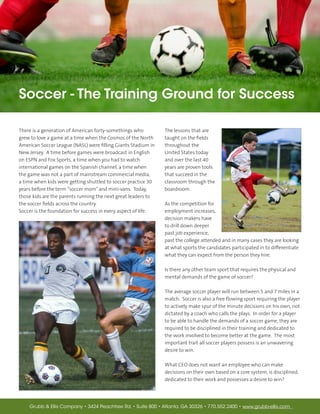 Soccer - The Training Ground for Success

There is a generation of American forty-somethings who          The lessons that are
grew to love a game at a time when the Cosmos of the North      taught on the fields
American Soccer League (NASL) were filling Giants Stadium in    throughout the
New Jersey. A time before games were broadcast in English       United States today
on ESPN and Fox Sports, a time when you had to watch            and over the last 40
international games on the Spanish channel, a time when         years are proven tools
the game was not a part of mainstream commercial media,         that succeed in the
a time when kids were getting shuttled to soccer practice 30    classroom through the
years before the term “soccer mom” and mini-vans. Today,        boardroom.
those kids are the parents running the next great leaders to
the soccer fields across the country.                           As the competition for
Soccer is the foundation for success in every aspect of life.   employment increases,
                                                                decision makers have
                                                                to drill down deeper
                                                                past job experience,
                                                                past the college attended and in many cases they are looking
                                                                at what sports the candidates participated in to differentiate
                                                                what they can expect from the person they hire.

                                                                Is there any other team sport that requires the physical and
                                                                mental demands of the game of soccer?

                                                                The average soccer player will run between 5 and 7 miles in a
                                                                match. Soccer is also a free flowing sport requiring the player
                                                                to actively make spur of the minute decisions on his own, not
                                                                dictated by a coach who calls the plays. In order for a player
                                                                to be able to handle the demands of a soccer game, they are
                                                                required to be disciplined in their training and dedicated to
                                                                the work involved to become better at the game. The most
                                                                important trait all soccer players possess is an unwavering
                                                                desire to win.

                                                                What CEO does not want an employee who can make
                                                                decisions on their own based on a core system, is disciplined,
                                                                dedicated to their work and possesses a desire to win?




    Grubb & Ellis Company • 3424 Peachtree Rd. • Suite 800 • Atlanta, GA 30326 • 770.552.2400 • www.grubb-ellis.com
 