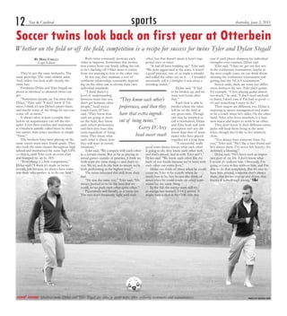 12       Tan & Cardinal                                                                 sports                                                                            thursday, june 2, 2011


Soccer twins look back on first year at Otterbein
Whether on the field or off the field, competition is a recipe for success for twins Tyler and Dylan Stegall
              By Mike Cirelli                        Both twins constantly motivate each           other, but that doesn’t mean it hasn’t hap-        year if each player sharpens his individual
                Copy Editor                      other to improve. Sometimes this motiva-          pened once or twice.                               strengths over summer, Dylan said.
                                                 tion comes from one firmly telling the oth-           “It had all been building up,” Tyler said.          Tyler said, “Once we get our feet wet
                                                 er he’s slacking off. Other times it comes        “We were aggravated at the team, it wasn’t         in the conference tournament, maybe in
    They’ve got the same mohawks. The            from not wanting to lose to the other one.        a good practice, one of us made a mistake          the next couple years, we can think about
same piercings. The same athletic attire.            In this way, they maintain a sort of          and called the other out on it. … I wouldn’t       winning the conference tournament and
And, unless you look really closely, the         symbiotic relationship, constantly depend-        necessarily call it a fistfight; it was more a     getting into the NCAA tournament.”
same face.                                       ing on the other one to elevate their own         wrestling match.”                                       Soccer aside, there are some key differ-
    Freshmen Dylan and Tyler Stegall are         individual standards.                                                       Dylan said, “It had      ences between the two. Tyler plays guitar,
about as identical as identical twins can            “I think there’s a                                                  to be broken up, and we      for example. “I love playing guitar almost
get.                                             level of understanding                                                  were sent home after         too much,” he said. “I don’t need anybody
    “Sometimes people say I’m nicer than
Dylan,” Tyler said. “I don’t know if I’m
                                                 between twins that you          “They know each other’s that.”                                       to listen, I don’t care if I’m bad or good —
                                                 don’t get between other                                                     Each twin is able to     it’s just something I enjoy to do.”
nicer, I think it’s just Dylan’s pretty blunt,   people,” head soccer            preferences, and then they predict where the other                        Their majors are different, too. Dylan is
and maybe some of the things he says can         coach Gerry D’Arcy                                                      will be on the field at      majoring in sports management and wants
come off as mean.”                               said. “They know how            have that extra ingredi- any given time. Though                      to be a coach when he’s older. On the other
    It always takes at least a couple days       each are going to move                                                  one may be tempted to        hand, Tyler, who loves numbers, is a busi-
before an acquaintance can tell the two          on the field, they know         ent of being twins.”                    call it twintuition, Dylan   ness major and hopes to work in an office.
apart. Even their coaches and teammates          each other’s preferences                                                and Tyler both said such          They don’t know if their different career
at Otterbein initially called them by their      and then they have that                        Gerry D’Arcy perception isn’t any dif-                paths will keep them living in the same
last names, their jersey numbers or simply       extra ingredient of being
“Twin.”                                          twins. They know what                        head soccer coach ferent who have of team-
                                                                                                                         mates
                                                                                                                                  than that
                                                                                                                                            played
                                                                                                                                                      town, though they’d like to live relatively
                                                                                                                                                      close.
    The brothers have been playing on the        each other is about, how                                                together for a long time.         “You always have someone there for
same soccer team since fourth grade. They        they will react in certain                                                  “A successful, really    you,” Tyler said. “He’s like a best friend and
also took the same classes throughout high       situations.”                                      good team always knows what each other             he’s always there. I’ve never felt (lonely). It’s
school and maintained the same high GPA              Tyler said, “We compete with each other is going to do, they know each other well,               definitely a blessing.”
— that is, until Tyler took an extra class       to a certain extent. But as far as playing in     and that’s already tied in with Tyler and I,”           Dylan said, “He’s been such an impor-
and bumped his up by .005.                       actual games outside of practice, I think we Dylan said. “We know each other like the                tant part of my life. I don’t know what
    “Everything is a little competition,”        both want the same thing — and that’s to          back of our hands because we’ve been with          I would do without him. Obviously, I’m
Dylan said. “I think it’s made us better         win. We try and do the best to ensure we’re each other our entire lives.”                            going to have to live without him, and I’m
overall, just because we always have some-       both performing at the highest level.”                Dylan can think of times when he could         able to do that completely. But it’s nice to
one there who pushes us to do our best.”             The twins inherited this skill from their     count on Tyler to be exactly where he              have him around, someone that’s always
                                                 dad.                                              needs him to be, but he can also think of          there, that knows you up and down, that
                                                     “He was the same way,” Tyler said. “He        times when he could count on other team-           knows if something’s wrong.” t&c
                                                 always pushed us to be the best that we           mates for the same thing.
                                                 could, so we push each other quite often.”            In the fall, the soccer team will try
                                                     Figuratively and literally, as it turns out.  to avenge last season’s 3-14-2 record. It
                                                 The two don’t frequently fight with each          might have a shot at the OAC title this




kickin’ around:   Identical twins Dylan and Tyler Stegall are alike in many ways, often confusing teammates and acquaintances.                                                      photo by kristen sapp
 