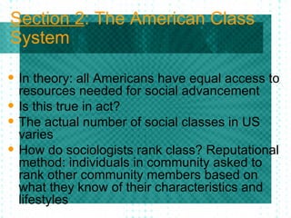 Section 2 : The American Class System In theory: all Americans have equal access to resources needed for social advancement Is this true in act? The actual number of social classes in US varies How do sociologists rank class? Reputational method: individuals in community asked to rank other community members based on what they know of their characteristics and lifestyles 