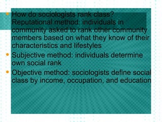 How do sociologists rank class? Reputational method: individuals in community asked to rank other community members based on what they know of their characteristics and lifestyles Subjective method: individuals determine own social rank  Objective method: sociologists define social class by income, occupation, and education 
