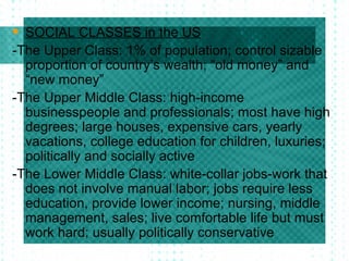 SOCIAL CLASSES in the US -The Upper Class: 1% of population; control sizable proportion of country’s wealth; “old money” and “new money” -The Upper Middle Class: high-income businesspeople and professionals; most have high degrees; large houses, expensive cars, yearly vacations, college education for children, luxuries; politically and socially active -The Lower Middle Class: white-collar jobs-work that does not involve manual labor; jobs require less education, provide lower income; nursing, middle management, sales; live comfortable life but must work hard; usually politically conservative 