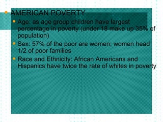 AMERICAN POVERTY Age: as age group children have largest percentage in poverty (under 18 make up 35% of population) Sex: 57% of the poor are women; women head 1/2 of poor families Race and Ethnicity: African Americans and Hispanics have twice the rate of whites in poverty 