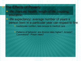 The Effects of Poverty -life chances: health, length of life, housing, education -life expectancy: average number of years a person born in a particular year can expect to live Inadequate nutrition, less access to medical care Patterns of behavior: are divorce rates higher?  Arrests?  Convictions?  Prison rates?  
