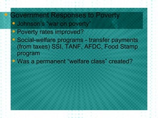 Government Responses to Poverty Johnson’s “war on poverty” Poverty rates improved? Social-welfare programs - transfer payments (from taxes) SSI, TANF, AFDC, Food Stamp program Was a permanent “welfare class” created?  