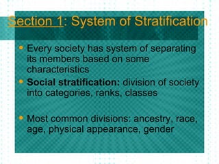 Section 1 : System of Stratification Every society has system of separating its members based on some characteristics Social stratification:  division of society into categories, ranks, classes Most common divisions: ancestry, race, age, physical appearance, gender 