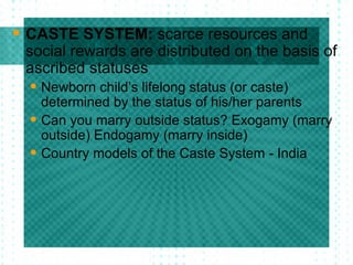CASTE SYSTEM:  scarce resources and social rewards are distributed on the basis of ascribed statuses Newborn child’s lifelong status (or caste) determined by the status of his/her parents Can you marry outside status? Exogamy (marry outside) Endogamy (marry inside) Country models of the Caste System - India  