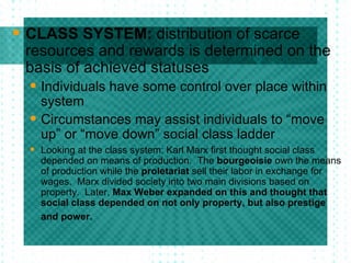 CLASS SYSTEM:  distribution of scarce resources and rewards is determined on the basis of achieved statuses Individuals have some control over place within system Circumstances may assist individuals to “move up” or “move down” social class ladder Looking at the class system: Karl Marx first thought social class depended on means of production.  The  bourgeoisie  own the means of production while the  proletariat  sell their labor in exchange for wages.  Marx divided society into two main divisions based on property.  Later,  Max Weber expanded on this and thought that social class depended on not only property, but also prestige and power.   