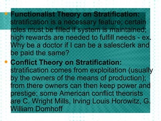 Functionalist Theory on Stratification:  stratification is a necessary feature; certain roles must be filled if system is maintained; high rewards are needed to fulfill needs - ex. Why be a doctor if I can be a salesclerk and be paid the same? Conflict Theory on Stratification:  stratification comes from exploitation (usually by the owners of the means of production); from there owners can then keep power and prestige; some American conflict theorists are C. Wright Mills, Irving Louis Horowitz, G. William Domhoff 
