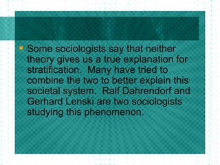 Some sociologists say that neither theory gives us a true explanation for stratification.  Many have tried to combine the two to better explain this societal system.  Ralf Dahrendorf and Gerhard Lenski are two sociologists studying this phenomenon.  
