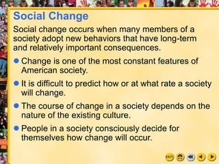 1
 Change is one of the most constant features of
American society.
 It is difficult to predict how or at what rate a society
will change.
 The course of change in a society depends on the
nature of the existing culture.
 People in a society consciously decide for
themselves how change will occur.
Social Change
Social change occurs when many members of a
society adopt new behaviors that have long-term
and relatively important consequences.
 