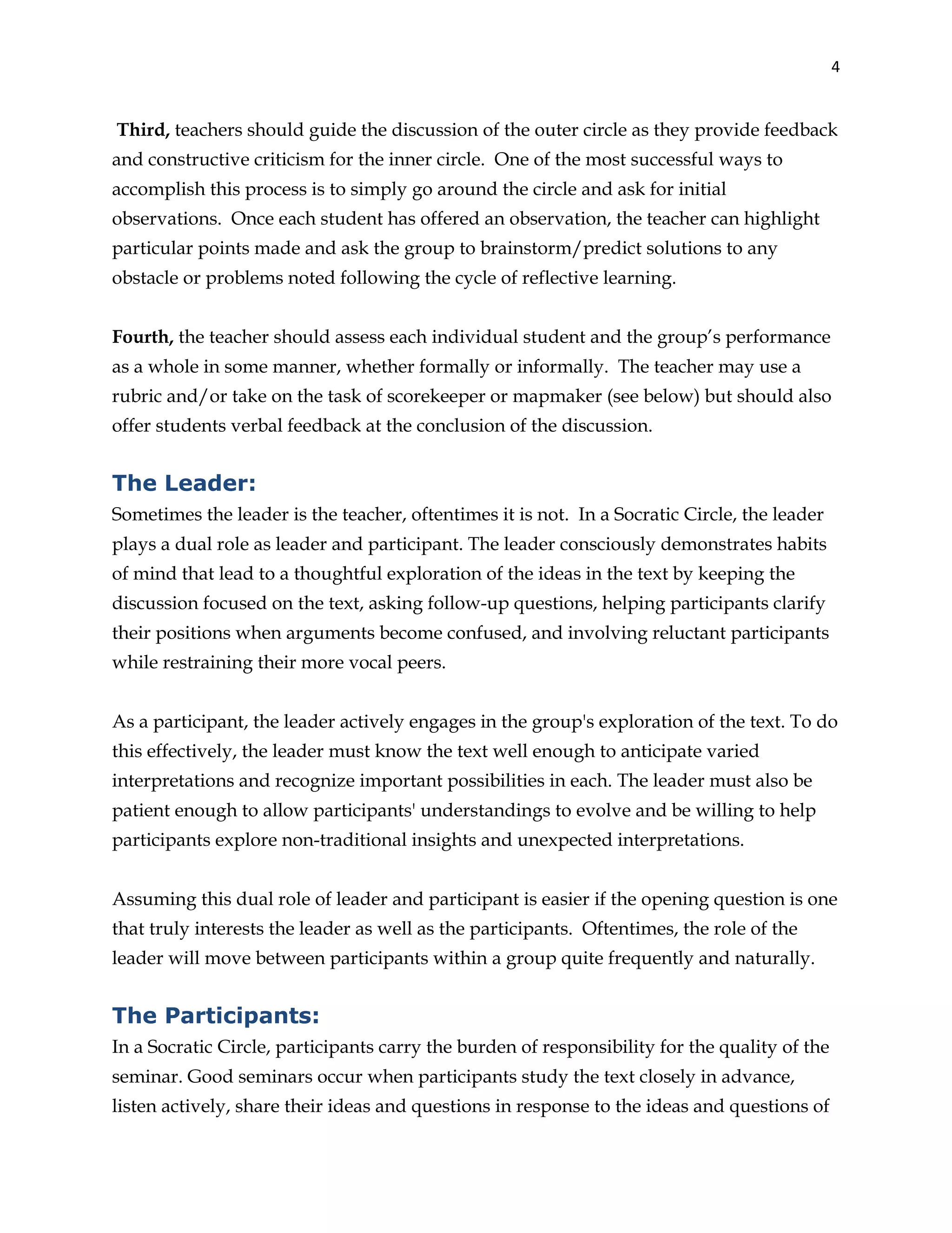 4
Third, teachers should guide the discussion of the outer circle as they provide feedback
and constructive criticism for the inner circle. One of the most successful ways to
accomplish this process is to simply go around the circle and ask for initial
observations. Once each student has offered an observation, the teacher can highlight
particular points made and ask the group to brainstorm/predict solutions to any
obstacle or problems noted following the cycle of reflective learning.
Fourth, the teacher should assess each individual student and the group’s performance
as a whole in some manner, whether formally or informally. The teacher may use a
rubric and/or take on the task of scorekeeper or mapmaker (see below) but should also
offer students verbal feedback at the conclusion of the discussion.
The Leader:
Sometimes the leader is the teacher, oftentimes it is not. In a Socratic Circle, the leader
plays a dual role as leader and participant. The leader consciously demonstrates habits
of mind that lead to a thoughtful exploration of the ideas in the text by keeping the
discussion focused on the text, asking follow-up questions, helping participants clarify
their positions when arguments become confused, and involving reluctant participants
while restraining their more vocal peers.
As a participant, the leader actively engages in the group's exploration of the text. To do
this effectively, the leader must know the text well enough to anticipate varied
interpretations and recognize important possibilities in each. The leader must also be
patient enough to allow participants' understandings to evolve and be willing to help
participants explore non-traditional insights and unexpected interpretations.
Assuming this dual role of leader and participant is easier if the opening question is one
that truly interests the leader as well as the participants. Oftentimes, the role of the
leader will move between participants within a group quite frequently and naturally.
The Participants:
In a Socratic Circle, participants carry the burden of responsibility for the quality of the
seminar. Good seminars occur when participants study the text closely in advance,
listen actively, share their ideas and questions in response to the ideas and questions of
 