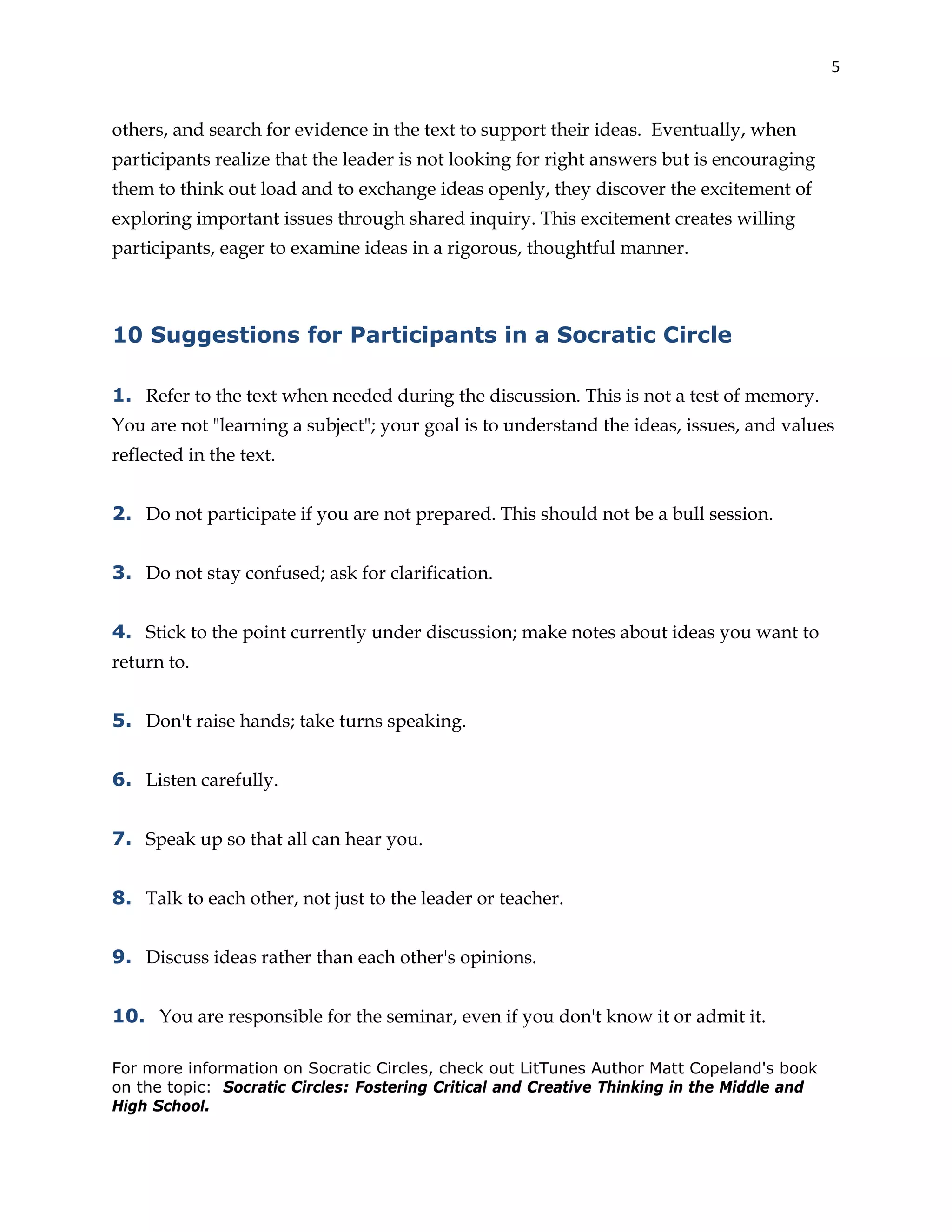 5
others, and search for evidence in the text to support their ideas. Eventually, when
participants realize that the leader is not looking for right answers but is encouraging
them to think out load and to exchange ideas openly, they discover the excitement of
exploring important issues through shared inquiry. This excitement creates willing
participants, eager to examine ideas in a rigorous, thoughtful manner.
10 Suggestions for Participants in a Socratic Circle
1. Refer to the text when needed during the discussion. This is not a test of memory.
You are not "learning a subject"; your goal is to understand the ideas, issues, and values
reflected in the text.
2. Do not participate if you are not prepared. This should not be a bull session.
3. Do not stay confused; ask for clarification.
4. Stick to the point currently under discussion; make notes about ideas you want to
return to.
5. Don't raise hands; take turns speaking.
6. Listen carefully.
7. Speak up so that all can hear you.
8. Talk to each other, not just to the leader or teacher.
9. Discuss ideas rather than each other's opinions.
10. You are responsible for the seminar, even if you don't know it or admit it.
For more information on Socratic Circles, check out LitTunes Author Matt Copeland's book
on the topic: Socratic Circles: Fostering Critical and Creative Thinking in the Middle and
High School.
 