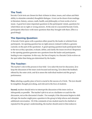 3
The Text:
Socratic Circle texts are chosen for their richness in ideas, issues, and values and their
ability to stimulate extended, thoughtful dialogue. A text can be drawn from readings
in literature, history, science, math, health, and philosophy or from works of art or
music. A good text raises important questions in the participants' minds, questions for
which there are no right or wrong answers. At the end of a successful Socratic Circle,
participants often leave with more questions than they brought with them. (This is a
good thing!)
The Opening Question:
A Socratic Circle opens with a question either posed by the leader or solicited from
participants. An opening question has no right answer; instead it reflects a genuine
curiosity on the part of the questioner. A good opening question leads participants back
to the text as they speculate, evaluate, define, and clarify the issues involved. Responses
to the opening question generate new questions from the leader and participants,
leading to new responses. In this way, the line of inquiry in a Socratic Circle evolves on
the spot rather than being pre-determined by the leader.
The Teacher:
The teacher’s role in this process is four-fold: 1) to select the text for discussion, 2) to
keep the discussion of the inner circle focused and moving, 3) to direct the feedback
offered by the outer circle, and 4) to assess the individual student and the group’s
performance.
First, selecting a quality piece of text is crucial to the success of a Circle. The text should
be insightful, thought provoking, and relevant to the lives of students.
Second, teachers should strive to interrupt the discussion of the inner circle as
infrequently as possible. The teacher’s job is to act as a facilitator or coach for the
discussion, not as the discussion’s leader. For example, if the discussion begins to drift
off-topic the teacher might pose a question to the group to help refocus and stimulate
additional conversation. Or if the comments of one student need to be clarified or
repeated for the group’s understanding, the teacher should assist in that endeavor.
 