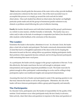 4
Third, teachers should guide the discussion of the outer circle as they provide feedback
and constructive criticism for the inner circle. One of the most successful ways to
accomplish this process is to simply go around the circle and ask for initial
observations. Once each student has offered an observation, the teacher can highlight
particular points made and ask the group to brainstorm/predict solutions to any
obstacle or problems noted following the cycle of reflective learning.
Fourth, the teacher should assess each individual student and the group’s performance
as a whole in some manner, whether formally or informally. The teacher may use a
rubric and/or take on the task of scorekeeper or mapmaker (see below) but should also
offer students verbal feedback at the conclusion of the discussion.
The Leader:
Sometimes the leader is the teacher, oftentimes it is not. In a Socratic Circle, the leader
plays a dual role as leader and participant. The leader consciously demonstrates habits
of mind that lead to a thoughtful exploration of the ideas in the text by keeping the
discussion focused on the text, asking follow-up questions, helping participants clarify
their positions when arguments become confused, and involving reluctant participants
while restraining their more vocal peers.
As a participant, the leader actively engages in the group's exploration of the text. To do
this effectively, the leader must know the text well enough to anticipate varied
interpretations and recognize important possibilities in each. The leader must also be
patient enough to allow participants' understandings to evolve and be willing to help
participants explore non-traditional insights and unexpected interpretations.
Assuming this dual role of leader and participant is easier if the opening question is one
that truly interests the leader as well as the participants. Oftentimes, the role of the
leader will move between participants within a group quite frequently and naturally.
The Participants:
In a Socratic Circle, participants carry the burden of responsibility for the quality of the
seminar. Good seminars occur when participants study the text closely in advance,
listen actively, share their ideas and questions in response to the ideas and questions of
 