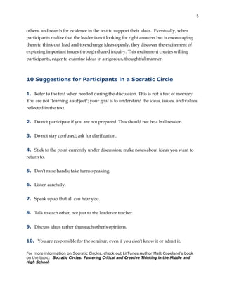 5
others, and search for evidence in the text to support their ideas. Eventually, when
participants realize that the leader is not looking for right answers but is encouraging
them to think out load and to exchange ideas openly, they discover the excitement of
exploring important issues through shared inquiry. This excitement creates willing
participants, eager to examine ideas in a rigorous, thoughtful manner.
10 Suggestions for Participants in a Socratic Circle
1. Refer to the text when needed during the discussion. This is not a test of memory.
You are not "learning a subject"; your goal is to understand the ideas, issues, and values
reflected in the text.
2. Do not participate if you are not prepared. This should not be a bull session.
3. Do not stay confused; ask for clarification.
4. Stick to the point currently under discussion; make notes about ideas you want to
return to.
5. Don't raise hands; take turns speaking.
6. Listen carefully.
7. Speak up so that all can hear you.
8. Talk to each other, not just to the leader or teacher.
9. Discuss ideas rather than each other's opinions.
10. You are responsible for the seminar, even if you don't know it or admit it.
For more information on Socratic Circles, check out LitTunes Author Matt Copeland's book
on the topic: Socratic Circles: Fostering Critical and Creative Thinking in the Middle and
High School.
 