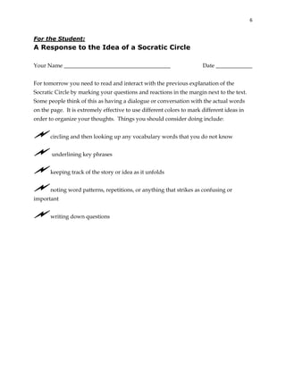 6
For the Student:
A Response to the Idea of a Socratic Circle
Your Name ______________________________________ Date _____________
For tomorrow you need to read and interact with the previous explanation of the
Socratic Circle by marking your questions and reactions in the margin next to the text.
Some people think of this as having a dialogue or conversation with the actual words
on the page. It is extremely effective to use different colors to mark different ideas in
order to organize your thoughts. Things you should consider doing include:
circling and then looking up any vocabulary words that you do not know
underlining key phrases
keeping track of the story or idea as it unfolds
noting word patterns, repetitions, or anything that strikes as confusing or
important
writing down questions
 