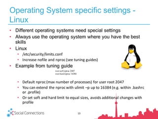 Operating System specific settings -
Linux
13
• Different operating systems need special settings
• Always use the operating system where you have the best
skills
• Linux
• /etc/security/limits.conf
• Increase	nofile	and	nproc	(see	tuning	guides)
• Example from tuning guide
• Default	nproc	(max	number	of	processes)	for	user	root	2047
• You	can	extend	the	nproc	with	ulimit	–p	up	to	16384	(e.g.	within	.bashrc	
or	.profile)
• Or	set	soft	and	hard	limit	to	equal	sizes,	avoids	additional	changes	with	
profile
root soft nproc 2047
root hardnproc 16384
 