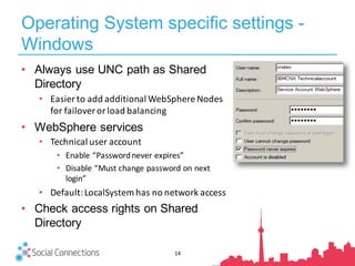 Operating System specific settings -
Windows
14
• Always use UNC path as Shared
Directory
• Easier	to	add	additional	WebSphere	Nodes	
for	failover	or	load	balancing
• WebSphere services
• Technical	user	account
• Enable	“Password	never	expires”
• Disable	“Must	change	password	on	next	
login”
• Default:	LocalSystem has	no	network	access
• Check access rights on Shared
Directory
 