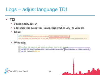 Logs – adjust language TDI
22
• TDI
• edit	ibmdisrv.bat|sh
• add	-Duser.language=en	–Duser.region=US	to	LOG_4J	variable
• Linux:
• Windows:
 