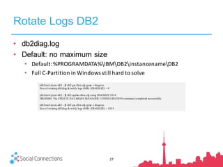Rotate Logs DB2
• db2diag.log
• Default: no maximum size
• Default:	%PROGRAMDATA%IBMDB2instancenameDB2
• Full	C-Partition	in	Windows	still	hard	to	solve
[db2inst1@cnx-db2 ~]$ db2 get dbm cfg |grep -i diagsize
Size of rotating db2diag & notify logs (MB) (DIAGSIZE) = 0
[db2inst1@cnx-db2 ~]$ db2 update dbm cfg using DIAGSIZE 1024
DB20000I The UPDATE DATABASE MANAGER CONFIGURATION command completed successfully.
[db2inst1@cnx-db2 ~]$ db2 get dbm cfg |grep -i diagsize
Size of rotating db2diag & notify logs (MB) (DIAGSIZE) = 1024
27
 