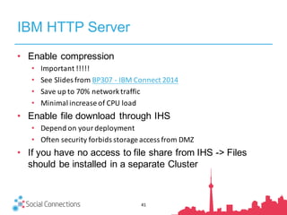 IBM HTTP Server
• Enable compression
• Important	!!!!!
• See	Slides	from	BP307	- IBM	Connect	2014
• Save	up	to	70%	network	traffic
• Minimal	increase	of	CPU	load
• Enable file download through IHS
• Depend	on	your	deployment
• Often	security	forbids	storage	access	from	DMZ
• If you have no access to file share from IHS -> Files
should be installed in a separate Cluster
41
 