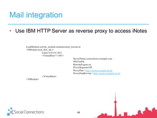Mail integration
48
• Use IBM HTTP Server as reverse proxy to access iNotes
LoadModule rewrite_module modules/mod_rewrite.so
<IfModule mod_ibm_ssl.c>
Listen 0.0.0.0:1443
<VirtualHost *:1443>
ServerName connections.example.com
SSLEnable
RewriteEngine on
ProxyRequests Off
ProxyPass / http://inotes.example.local/
ProxyPassReverse / http://inotes.example.local/
</VirtualHost>
</IfModule>
 