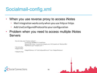 Socialmail-config.xml
50
• When you use reverse proxy to access iNotes
• Mail	integration	works	only	when	you	use	http	or	https
• Add	UseConfiguredProtocolto	your	configuration
• Problem when you need to access multiple iNotes
Servers
<ServerConfig name="domino-redirect">
<ConfigType>REDIRECT</ConfigType>
<RedirectURL>https://connections.example.com:1443/iwaredir.nsf</RedirectURL>
<MailPattern type="example.com" />
</ServerConfig>
<GadgetConfig>
<GadgetPreference id="UseConfiguredProtocol">true</GadgetPreference>
</GadgetConfig>
 