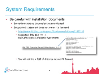 System Requirements
8
• Be careful with installation documents
• Sometimes	wrong	dependencies	mentioned
• Supported	statement	does	not	mean	it’s	licensed
• http://www-01.ibm.com/support/docview.wss?uid=swg21683118
• Supported:	 DB2	10.5	FP4	->	
but	Connections	5.0	License	Agreement:
• You	will	not	find	a	DB2	10.5	license	in	your	PA	Account
 