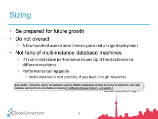 Sizing
• Be prepared for future growth
• Do not overact
• A	few	hundred	users	doesn’t	mean	you	need	a	large	deployment
• Not fans of multi-instance database machines
• If	I	run	in	database	performance	issues	I	split	the	databases	to	
different	machines
• Performance	tuning	guide
• Multi-instance	is	best	practice,	if	you	have	enough	 resources
Performance	Tuning	Guide	5CR1	– page	10
9
 